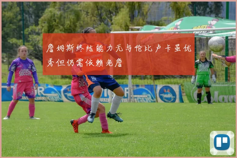 詹姆斯终结能力无与伦比卢卡虽优秀但仍需依赖老詹