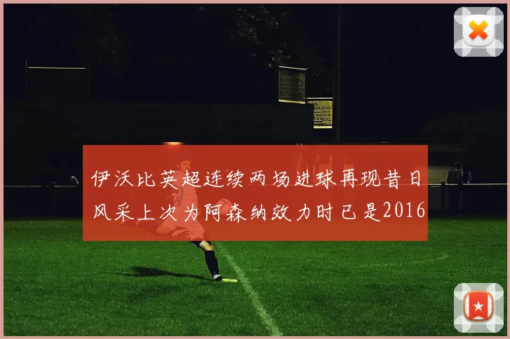 伊沃比英超连续两场进球再现昔日风采上次为阿森纳效力时已是2016年