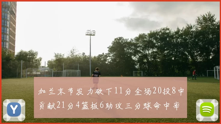 加兰末节发力砍下11分全场20投8中贡献21分4篮板6助攻三分球命中率高达375