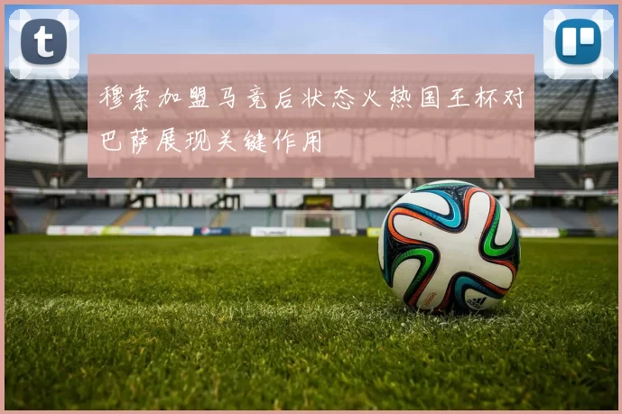 穆索加盟马竞后状态火热国王杯对巴萨展现关键作用