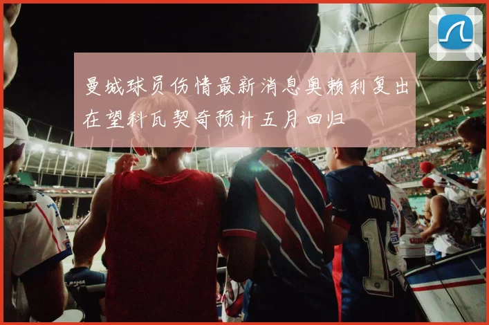 曼城球员伤情最新消息奥赖利复出在望科瓦契奇预计五月回归