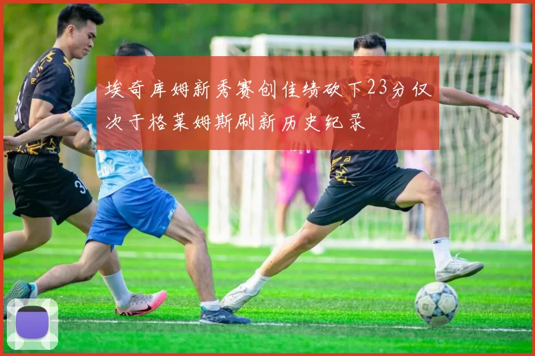 埃奇库姆新秀赛创佳绩砍下23分仅次于格莱姆斯刷新历史纪录