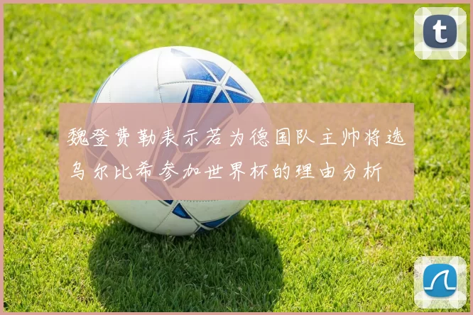 魏登费勒表示若为德国队主帅将选乌尔比希参加世界杯的理由分析