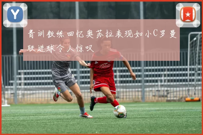 青训教练回忆奥苏拉表现如小C罗曼联进球令人惊叹