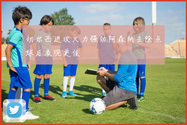 切尔西进攻火力强劲阿森纳去除点球后表现更佳