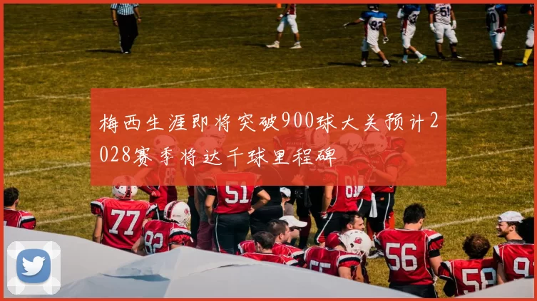 梅西生涯即将突破900球大关预计2028赛季将达千球里程碑