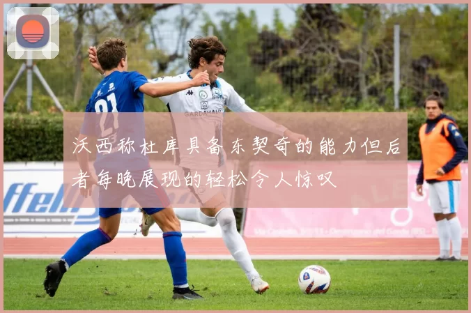 沃西称杜库具备东契奇的能力但后者每晚展现的轻松令人惊叹