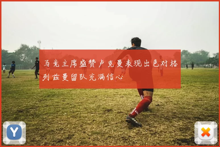 马竞主席盛赞卢克曼表现出色对格列兹曼留队充满信心