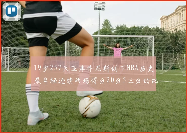 19岁257天亚库乔尼斯创下NBA历史最年轻连续两场得分20分5三分的纪录