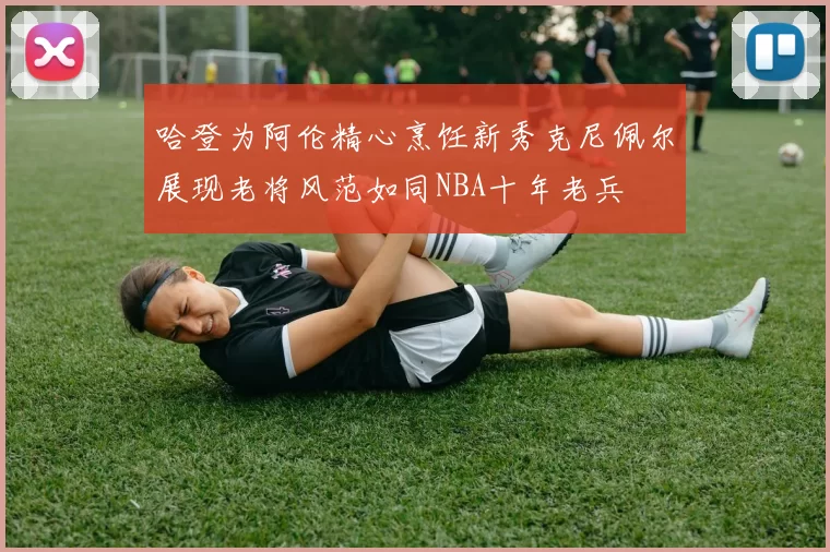 哈登为阿伦精心烹饪新秀克尼佩尔展现老将风范如同NBA十年老兵