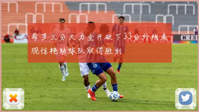 希罗三分火力全开砍下33分外线表现惊艳助球队取得胜利