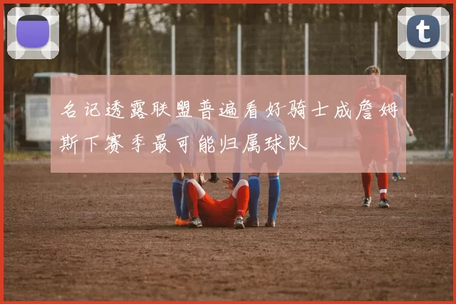 名记透露联盟普遍看好骑士成詹姆斯下赛季最可能归属球队