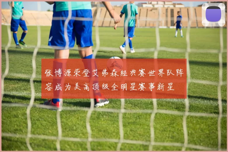 张博源荣登艾弗森经典赛世界队阵容成为美高顶级全明星赛事新星