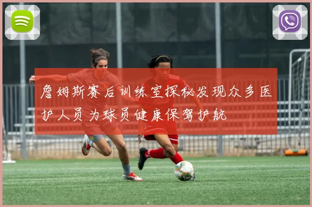 詹姆斯赛后训练室探秘发现众多医护人员为球员健康保驾护航