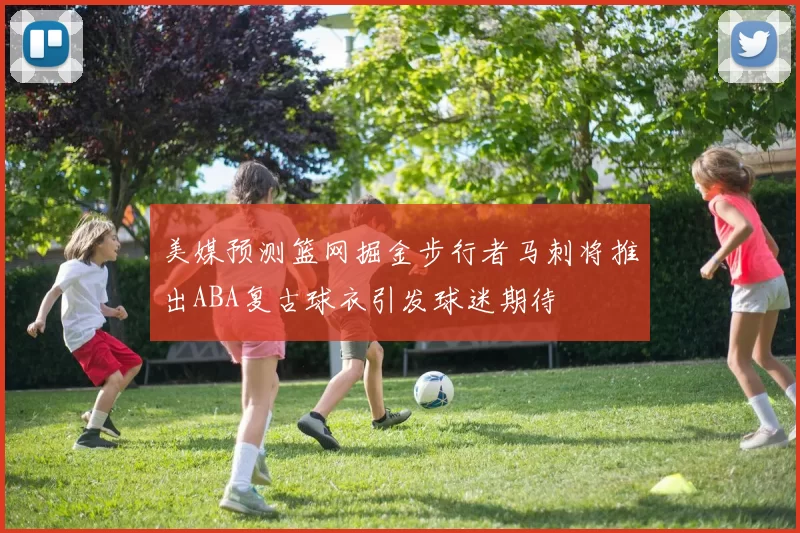 美媒预测篮网掘金步行者马刺将推出ABA复古球衣引发球迷期待
