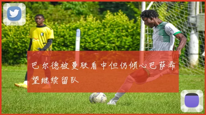 巴尔德被曼联看中但仍倾心巴萨希望继续留队
