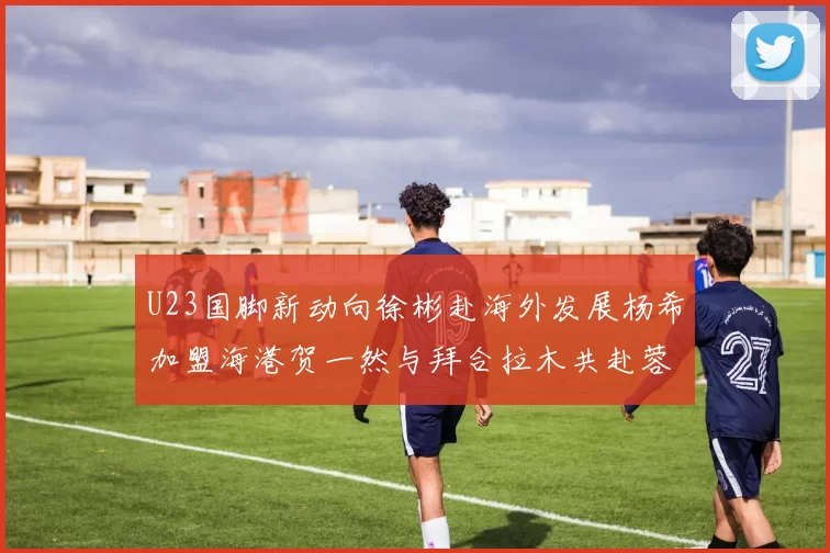 U23国脚新动向徐彬赴海外发展杨希加盟海港贺一然与拜合拉木共赴蓉城