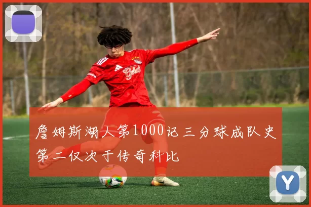 詹姆斯湖人第1000记三分球成队史第二仅次于传奇科比