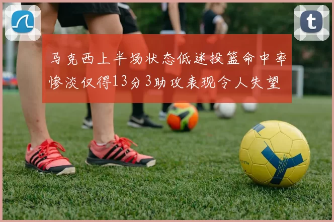 马克西上半场状态低迷投篮命中率惨淡仅得13分3助攻表现令人失望